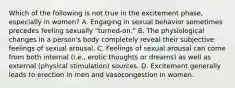 Which of the following is not true in the excitement phase, especially in women? A. Engaging in sexual behavior sometimes precedes feeling sexually "turned-on." B. The physiological changes in a person's body completely reveal their subjective feelings of sexual arousal. C. Feelings of sexual arousal can come from both internal (i.e., erotic thoughts or dreams) as well as external (physical stimulation) sources. D. Excitement generally leads to erection in men and vasocongestion in women.