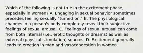 Which of the following is not true in the excitement phase, especially in women? A. Engaging in sexual behavior sometimes precedes feeling sexually "turned-on." B. The physiological changes in a person's body completely reveal their subjective feelings of sexual arousal. C. Feelings of sexual arousal can come from both internal (i.e., erotic thoughts or dreams) as well as external (physical stimulation) sources. D. Excitement generally leads to erection in men and vasocongestion in women.