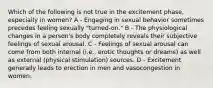 Which of the following is not true in the excitement phase, especially in women? A - Engaging in sexual behavior sometimes precedes feeling sexually "turned-on." B - The physiological changes in a person's body completely reveals their subjective feelings of sexual arousal. C - Feelings of sexual arousal can come from both internal (i.e., erotic thoughts or dreams) as well as external (physical stimulation) sources. D - Excitement generally leads to erection in men and vasocongestion in women.