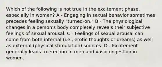 Which of the following is not true in the excitement phase, especially in women? A - Engaging in sexual behavior sometimes precedes feeling sexually "turned-on." B - The physiological changes in a person's body completely reveals their subjective feelings of sexual arousal. C - Feelings of sexual arousal can come from both internal (i.e., erotic thoughts or dreams) as well as external (physical stimulation) sources. D - Excitement generally leads to erection in men and vasocongestion in women.