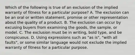 Which of the following is true of an exclusion of the implied warranty of fitness for a particular purpose? A. The exclusion can be an oral or written statement, promise or other representation about the quality of a product. B. The exclusion can occur by excusing buyers from examining the goods, the sample, or model. C. The exclusion must be in writing, bold type, and be conspicuous. D. Using expressions such as "as is", "with all faults", or some similar language would not exclude the implied warranty of fitness for a particular purpose.