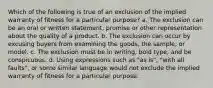 Which of the following is true of an exclusion of the implied warranty of fitness for a particular purpose? a. The exclusion can be an oral or written statement, promise or other representation about the quality of a product. b. The exclusion can occur by excusing buyers from examining the goods, the sample, or model. c. The exclusion must be in writing, bold type, and be conspicuous. d. Using expressions such as "as is", "with all faults", or some similar language would not exclude the implied warranty of fitness for a particular purpose.