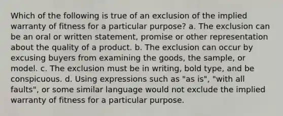 Which of the following is true of an exclusion of the implied warranty of fitness for a particular purpose? a. The exclusion can be an oral or written statement, promise or other representation about the quality of a product. b. The exclusion can occur by excusing buyers from examining the goods, the sample, or model. c. The exclusion must be in writing, bold type, and be conspicuous. d. Using expressions such as "as is", "with all faults", or some similar language would not exclude the implied warranty of fitness for a particular purpose.