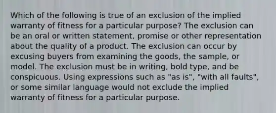 Which of the following is true of an exclusion of the implied warranty of fitness for a particular purpose? The exclusion can be an oral or written statement, promise or other representation about the quality of a product. The exclusion can occur by excusing buyers from examining the goods, the sample, or model. The exclusion must be in writing, bold type, and be conspicuous. Using expressions such as "as is", "with all faults", or some similar language would not exclude the implied warranty of fitness for a particular purpose.