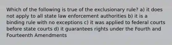 Which of the following is true of the exclusionary rule? a) it does not apply to all state law enforcement authorities b) it is a binding rule with no exceptions c) it was applied to federal courts before state courts d) it guarantees rights under the Fourth and Fourteenth Amendments