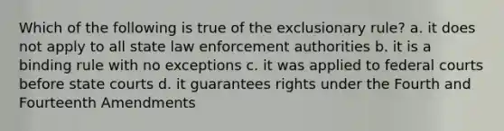 Which of the following is true of the exclusionary rule? a. it does not apply to all state law enforcement authorities b. it is a binding rule with no exceptions c. it was applied to federal courts before state courts d. it guarantees rights under the Fourth and Fourteenth Amendments