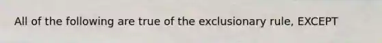 All of the following are true of the exclusionary rule, EXCEPT