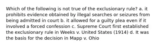 Which of the following is not true of the exclusionary rule? a. it prohibits evidence obtained by illegal searches or seizures from being admitted in court b. it allowed for a guilty plea even if it involved a forced confession c. Supreme Court first established the exclusionary rule in Weeks v. United States (1914) d. It was the basis for the decision in Mapp v. Ohio