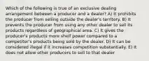 Which of the following is true of an exclusive dealing arrangement between a producer and a dealer? A) It prohibits the producer from selling outside the dealer's territory. B) It prevents the producer from using any other dealer to sell its products regardless of geographical area. C) It gives the producer's products more shelf power compared to a competitor's products being sold by the dealer. D) It can be considered illegal if it increases competition substantially. E) It does not allow other producers to sell to that dealer