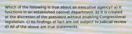 Which of the following is true about an executive agency? a) It functions in an established cabinet department. b) It is created at the discretion of the president without enabling Congressional legislation. c) Its findings of fact are not subject to judicial review d) All of the above are true statements.