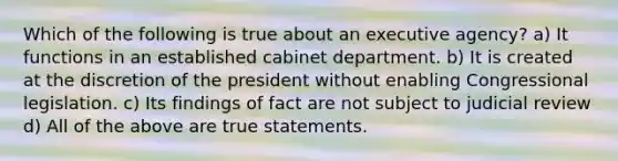 Which of the following is true about an executive agency? a) It functions in an established cabinet department. b) It is created at the discretion of the president without enabling Congressional legislation. c) Its findings of fact are not subject to judicial review d) All of the above are true statements.