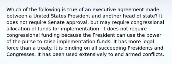 Which of the following is true of an executive agreement made between a United States President and another head of state? It does not require Senate approval, but may require congressional allocation of funds for implementation. It does not require congressional funding because the President can use the power of the purse to raise implementation funds. It has more legal force than a treaty. It is binding on all succeeding Presidents and Congresses. It has been used extensively to end armed conflicts.