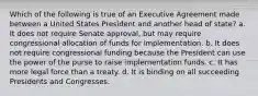 Which of the following is true of an Executive Agreement made between a United States President and another head of state? a. It does not require Senate approval, but may require congressional allocation of funds for implementation. b. It does not require congressional funding because the President can use the power of the purse to raise implementation funds. c. It has more legal force than a treaty. d. It is binding on all succeeding Presidents and Congresses.