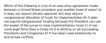 Which of the following is true of an executive agreement made between a United States president and another head of state? A) It does not require Senate approval, but may require congressional allocation of funds for implementation B) It does not require congressional funding because the President can use the power of the purse to raise implementation funds C) It has more legal force than a treaty D) It is binding on all succeeding Presidents and Congresses E) It has been used extensively to end armed conflicts