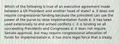 Which of the following is true of an executive agreement made between a US President and another head of state? a. it does not require congressional funding because the president can use the power of the purse to raise implementation funds b. it has been used extensively to end armed conflicts c. it is binding on all succeeding Presidents and Congresses d. it does not require Senate approval, but may require congressional allocation of funds for implementation e. it has more legal force that a treaty