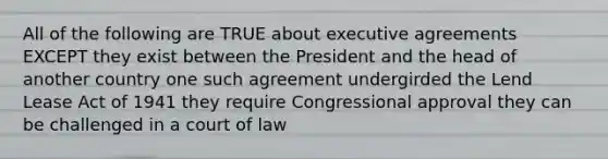 All of the following are TRUE about executive agreements EXCEPT they exist between the President and the head of another country one such agreement undergirded the Lend Lease Act of 1941 they require Congressional approval they can be challenged in a court of law