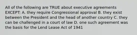 All of the following are TRUE about executive agreements EXCEPT: A. they require Congressional approval B. they exist between the President and the head of another country C. they can be challenged in a court of law D. one such agreement was the basis for the Lend Lease Act of 1941