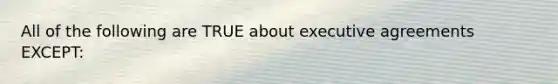 All of the following are TRUE about executive agreements EXCEPT: