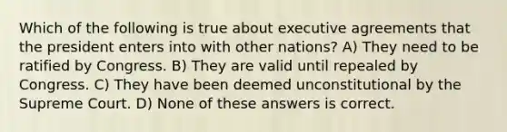 Which of the following is true about executive agreements that the president enters into with other nations? A) They need to be ratified by Congress. B) They are valid until repealed by Congress. C) They have been deemed unconstitutional by the Supreme Court. D) None of these answers is correct.