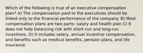 Which of the following is true of an executive compensation plan? A) The compensation paid to the executives should be linked only to the financial performance of the company. B) Most compensation plans are two parts: salary and health plan C) It does not help balancing risk with short-run and long-run incentives. D) It includes salary, annual incentive compensation, and benefits such as medical benefits, pension plans, and life insurance.