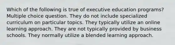 Which of the following is true of executive education programs? Multiple choice question. They do not include specialized curriculum on particular topics. They typically utilize an online learning approach. They are not typically provided by business schools. They normally utilize a blended learning approach.