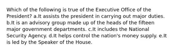 Which of the following is true of the Executive Office of the President? a.It assists the president in carrying out major duties. b.It is an advisory group made up of the heads of the fifteen major government departments. c.It includes the National Security Agency. d.It helps control the nation's money supply. e.It is led by the Speaker of the House.