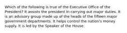 Which of the following is true of the Executive Office of the President? It assists the president in carrying out major duties. It is an advisory group made up of the heads of the fifteen major government departments. It helps control the nation's money supply. It is led by the Speaker of the House.