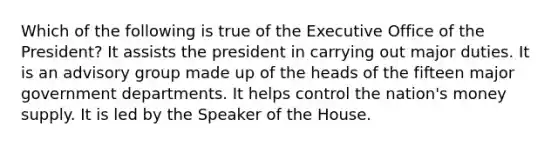 Which of the following is true of the Executive Office of the President? It assists the president in carrying out major duties. It is an advisory group made up of the heads of the fifteen major government departments. It helps control the nation's money supply. It is led by the Speaker of the House.