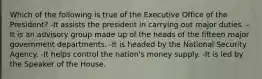 Which of the following is true of the Executive Office of the President? -It assists the president in carrying out major duties. -It is an advisory group made up of the heads of the fifteen major government departments. -It is headed by the National Security Agency. -It helps control the nation's money supply. -It is led by the Speaker of the House.