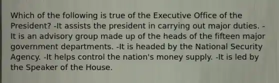 Which of the following is true of the Executive Office of the President? -It assists the president in carrying out major duties. -It is an advisory group made up of the heads of the fifteen major government departments. -It is headed by the <a href='https://www.questionai.com/knowledge/k14ej21VHe-national-security' class='anchor-knowledge'>national security</a> Agency. -It helps control the nation's <a href='https://www.questionai.com/knowledge/kiY8nlPo85-money-supply' class='anchor-knowledge'>money supply</a>. -It is led by the Speaker of the House.