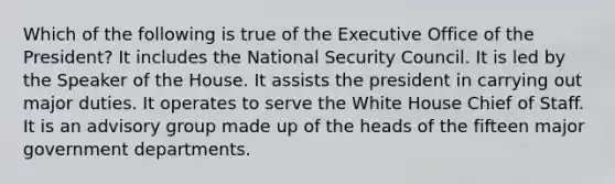 Which of the following is true of the Executive Office of the President? It includes the National Security Council. It is led by the Speaker of the House. It assists the president in carrying out major duties. It operates to serve the White House Chief of Staff. It is an advisory group made up of the heads of the fifteen major government departments.