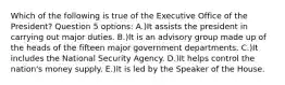 Which of the following is true of the Executive Office of the President? Question 5 options: A.)It assists the president in carrying out major duties. B.)It is an advisory group made up of the heads of the fifteen major government departments. C.)It includes the National Security Agency. D.)It helps control the nation's money supply. E.)It is led by the Speaker of the House.