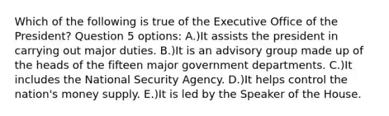 Which of the following is true of the Executive Office of the President? Question 5 options: A.)It assists the president in carrying out major duties. B.)It is an advisory group made up of the heads of the fifteen major government departments. C.)It includes the National Security Agency. D.)It helps control the nation's money supply. E.)It is led by the Speaker of the House.