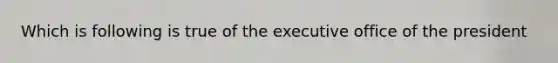 Which is following is true of the executive office of the president