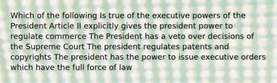 Which of the following Is true of the executive powers of the President Article II explicitly gives the president power to regulate commerce The President has a veto over decisions of the Supreme Court The president regulates patents and copyrights The president has the power to issue executive orders which have the full force of law