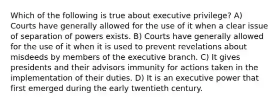 Which of the following is true about executive privilege? A) Courts have generally allowed for the use of it when a clear issue of separation of powers exists. B) Courts have generally allowed for the use of it when it is used to prevent revelations about misdeeds by members of <a href='https://www.questionai.com/knowledge/kBllUhZHhd-the-executive-branch' class='anchor-knowledge'>the executive branch</a>. C) It gives presidents and their advisors immunity for actions taken in the implementation of their duties. D) It is an executive power that first emerged during the early twentieth century.