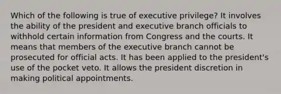 Which of the following is true of executive privilege? It involves the ability of the president and executive branch officials to withhold certain information from Congress and the courts. It means that members of the executive branch cannot be prosecuted for official acts. It has been applied to the president's use of the pocket veto. It allows the president discretion in making political appointments.