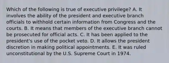 Which of the following is true of executive privilege? A. It involves the ability of the president and executive branch officials to withhold certain information from Congress and the courts. B. It means that members of the executive branch cannot be prosecuted for official acts. C. It has been applied to the president's use of the pocket veto. D. It allows the president discretion in making political appointments. E. It was ruled unconstitutional by the U.S. Supreme Court in 1974.