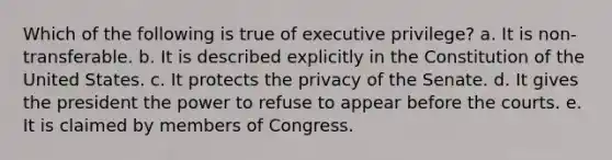 Which of the following is true of executive privilege? a. It is non-transferable. b. It is described explicitly in the Constitution of the United States. c. It protects the privacy of the Senate. d. It gives the president the power to refuse to appear before the courts. e. It is claimed by members of Congress.