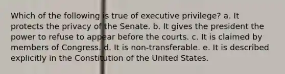 Which of the following is true of executive privilege? a. ​It protects the privacy of the Senate. b. ​It gives the president the power to refuse to appear before the courts. c. ​It is claimed by members of Congress. d. ​It is non-transferable. e. ​It is described explicitly in the Constitution of the United States.