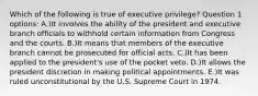 Which of the following is true of executive privilege? Question 1 options: A.)It involves the ability of the president and executive branch officials to withhold certain information from Congress and the courts. B.)It means that members of the executive branch cannot be prosecuted for official acts. C.)It has been applied to the president's use of the pocket veto. D.)It allows the president discretion in making political appointments. E.)It was ruled unconstitutional by the U.S. Supreme Court in 1974.