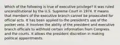 Which of the following is true of executive privilege? It was ruled unconstitutional by the U.S. Supreme Court in 1974. It means that members of the executive branch cannot be prosecuted for official acts. It has been applied to the president's use of the pocket veto. It involves the ability of the president and executive branch officials to withhold certain information from Congress and the courts. It allows the president discretion in making political appointments.