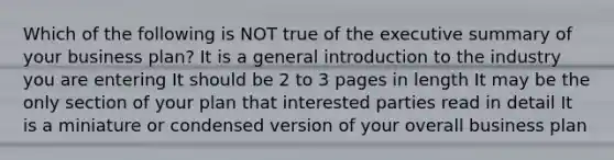 Which of the following is NOT true of the executive summary of your business plan? It is a general introduction to the industry you are entering It should be 2 to 3 pages in length It may be the only section of your plan that interested parties read in detail It is a miniature or condensed version of your overall business plan