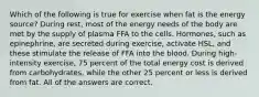 Which of the following is true for exercise when fat is the energy source? During rest, most of the energy needs of the body are met by the supply of plasma FFA to the cells. Hormones, such as epinephrine, are secreted during exercise, activate HSL, and these stimulate the release of FFA into the blood. During high-intensity exercise, 75 percent of the total energy cost is derived from carbohydrates, while the other 25 percent or less is derived from fat. All of the answers are correct.