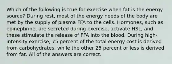 Which of the following is true for exercise when fat is the energy source? During rest, most of the energy needs of the body are met by the supply of plasma FFA to the cells. Hormones, such as epinephrine, are secreted during exercise, activate HSL, and these stimulate the release of FFA into the blood. During high-intensity exercise, 75 percent of the total energy cost is derived from carbohydrates, while the other 25 percent or less is derived from fat. All of the answers are correct.