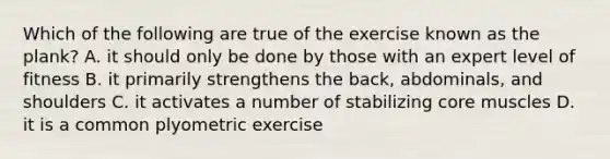 Which of the following are true of the exercise known as the plank? A. it should only be done by those with an expert level of fitness B. it primarily strengthens the back, abdominals, and shoulders C. it activates a number of stabilizing core muscles D. it is a common plyometric exercise