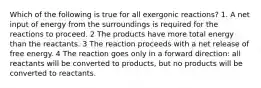 Which of the following is true for all exergonic reactions? 1. A net input of energy from the surroundings is required for the reactions to proceed. 2 The products have more total energy than the reactants. 3 The reaction proceeds with a net release of free energy. 4 The reaction goes only in a forward direction: all reactants will be converted to products, but no products will be converted to reactants.