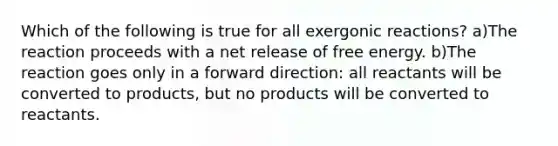 Which of the following is true for all exergonic reactions? a)The reaction proceeds with a net release of free energy. b)The reaction goes only in a forward direction: all reactants will be converted to products, but no products will be converted to reactants.