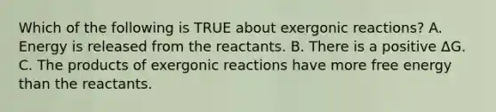 Which of the following is TRUE about exergonic reactions? A. Energy is released from the reactants. B. There is a positive ΔG. C. The products of exergonic reactions have more free energy than the reactants.