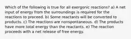 Which of the following is true for all exergonic reactions? a) A net input of energy from the surroundings is required for the reactions to proceed. b) Some reactants will be converted to products. c) The reactions are nonspontaneous. d) The products have more total energy than the reactants. e) The reaction proceeds with a net release of free energy.